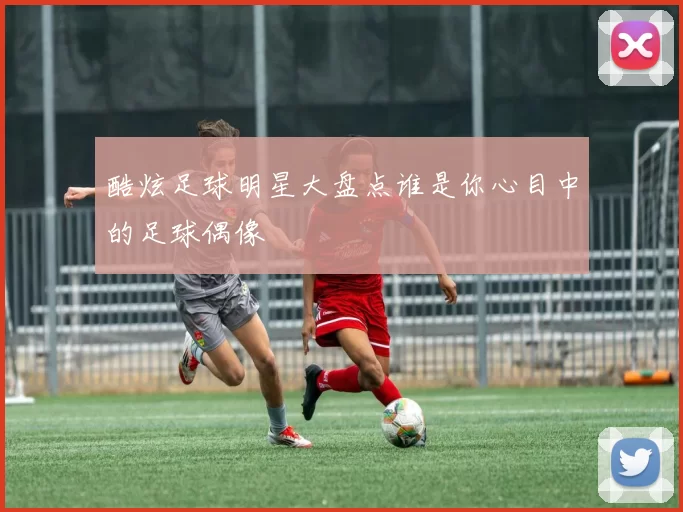 酷炫足球明星大盘点谁是你心目中的足球偶像