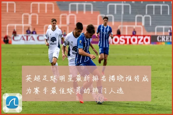 英超足球明星最新排名揭晓谁将成为赛季最佳球员的热门人选