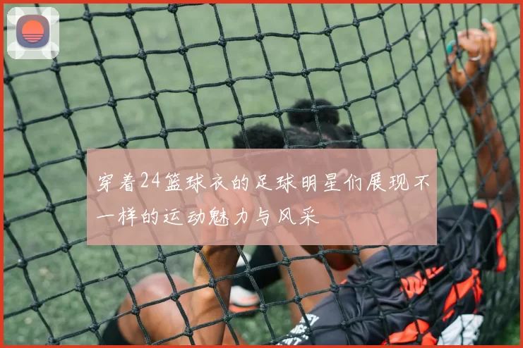 穿着24篮球衣的足球明星们展现不一样的运动魅力与风采