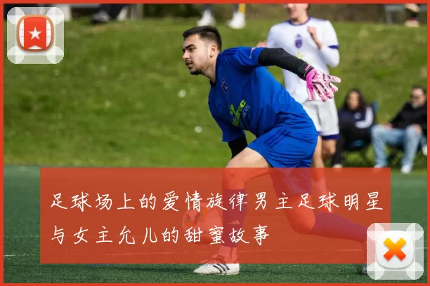 足球场上的爱情旋律男主足球明星与女主允儿的甜蜜故事