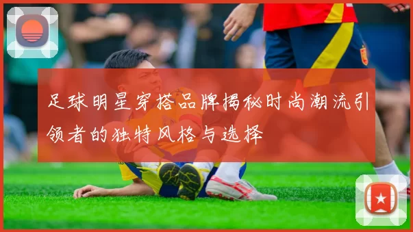 足球明星穿搭品牌揭秘时尚潮流引领者的独特风格与选择