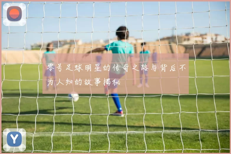 零号足球明星的传奇之路与背后不为人知的故事揭秘
