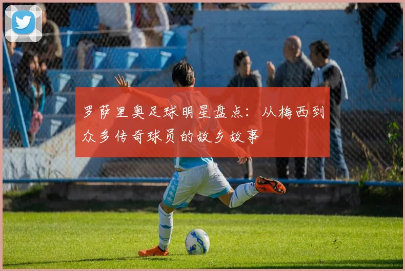 罗萨里奥足球明星盘点：从梅西到众多传奇球员的故乡故事
