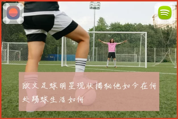 欧文足球明星现状揭秘他如今在何处踢球生活如何