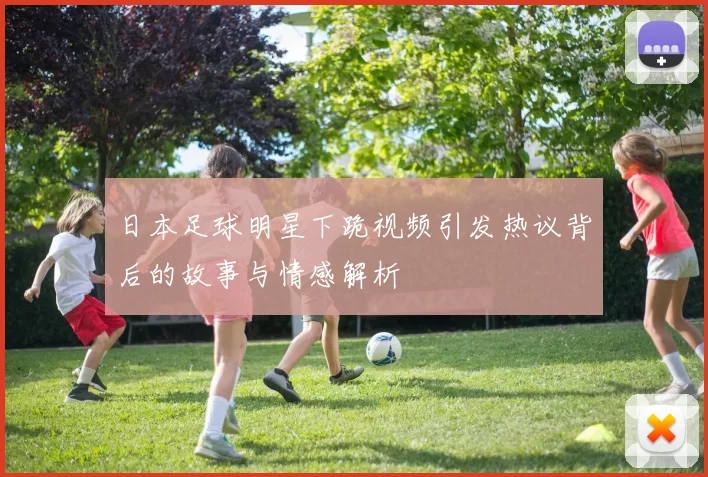 日本足球明星下跪视频引发热议背后的故事与情感解析