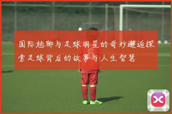 国际尬聊与足球明星的奇妙邂逅探索足球背后的故事与人生智慧
