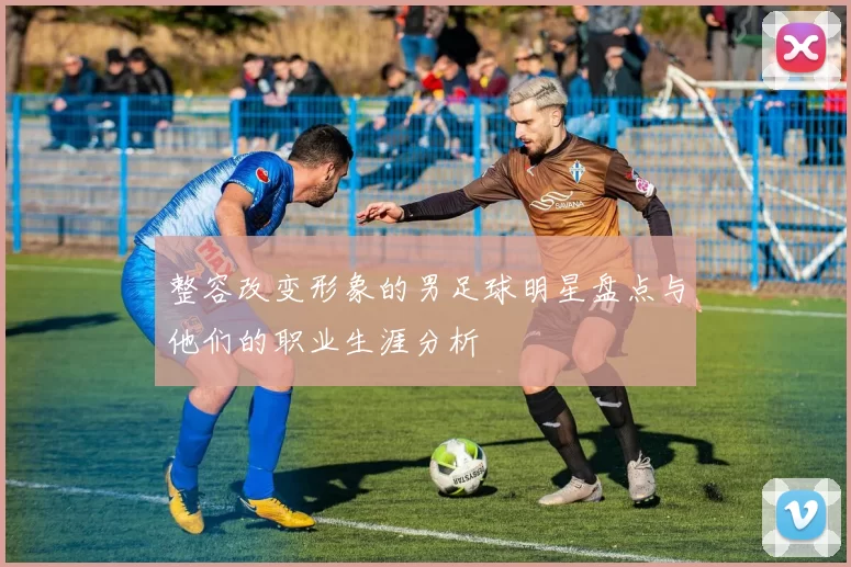 整容改变形象的男足球明星盘点与他们的职业生涯分析