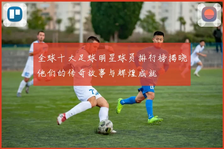 全球十大足球明星球员排行榜揭晓他们的传奇故事与辉煌成就